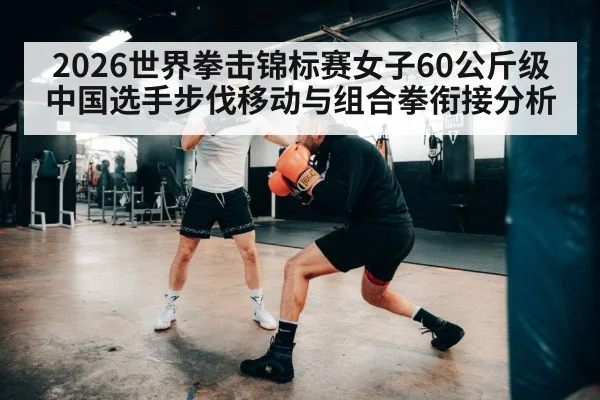 2026世界拳击锦标赛女子60公斤级 中国选手步伐移动与组合拳衔接分析